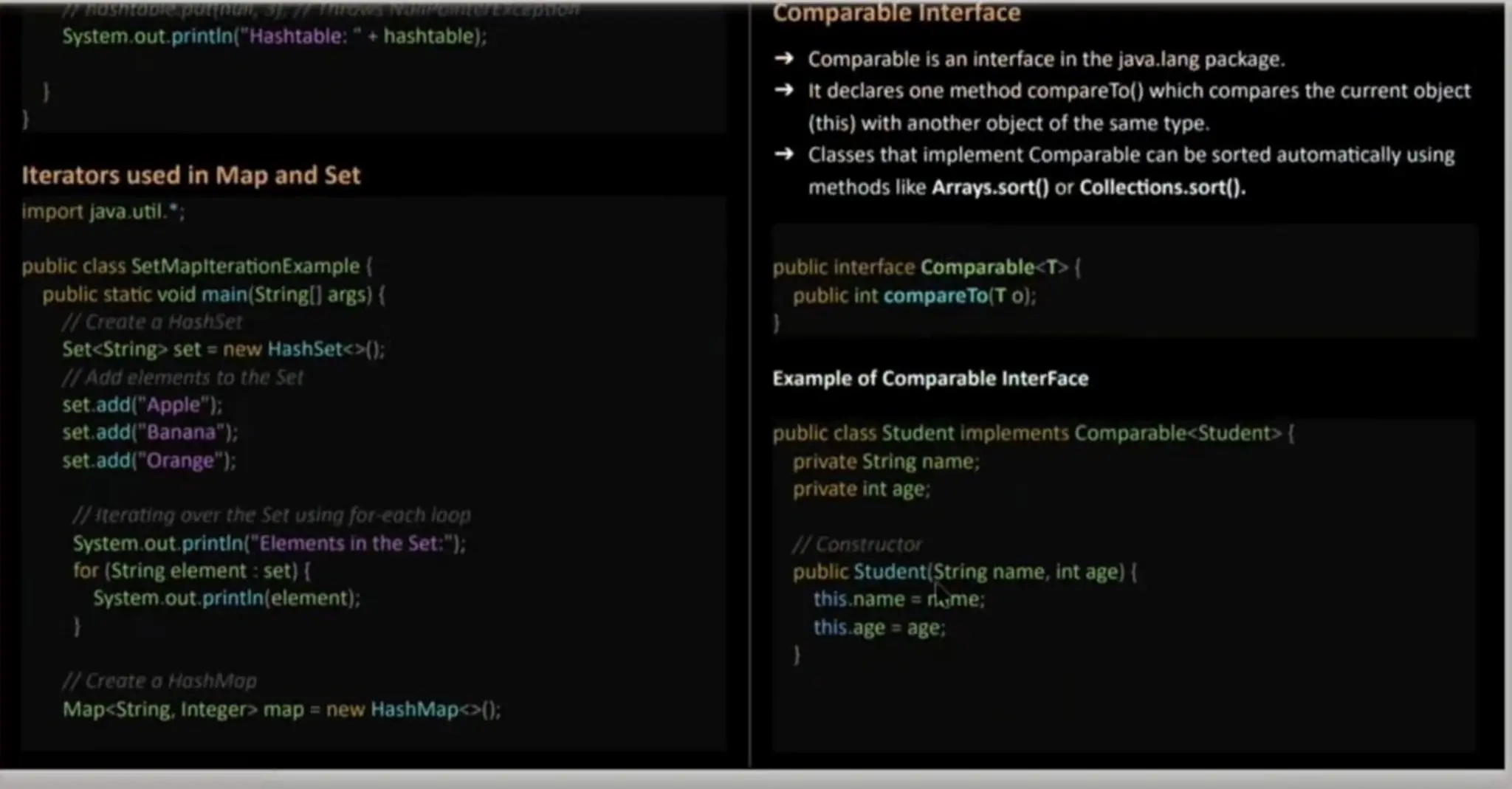 System.out. printin("Hashtable:" + hashtable); Iterators used in Map and Set import java. util."; Comparable Interface Comparable is an interface in the java.lang package. It declares one method compareTo()which compares the current object (this) with anotherobject of the same type. Classes that implement Comparable can be sorted automatically using methods like Arrays.sort() or Collections.sort(). public class SetMaplterationExample { public static void main(Stringl] args) ( 7Create a HashSet Set<String> set = new HashSetc>); HAdd elements to the Set set.add("Apple"); set.add("Banana"); set.add("Orange"); 1/terating over the Setusing for-eoch loop System.out. printin("Elements in the Set:"); for (String element : set) ( System.out. printin(element); public interface Comparable<T>{ public int compareTo(T o); Example of Comparable InterFace public class Student implementsComparable<Student>{ private String name; private int age; 1H Constructor public Student(String name, int age) { this.name = rtome; this.ageage; 1/Create oHashMop Map<String, Integer> map = new HashMap<o); 