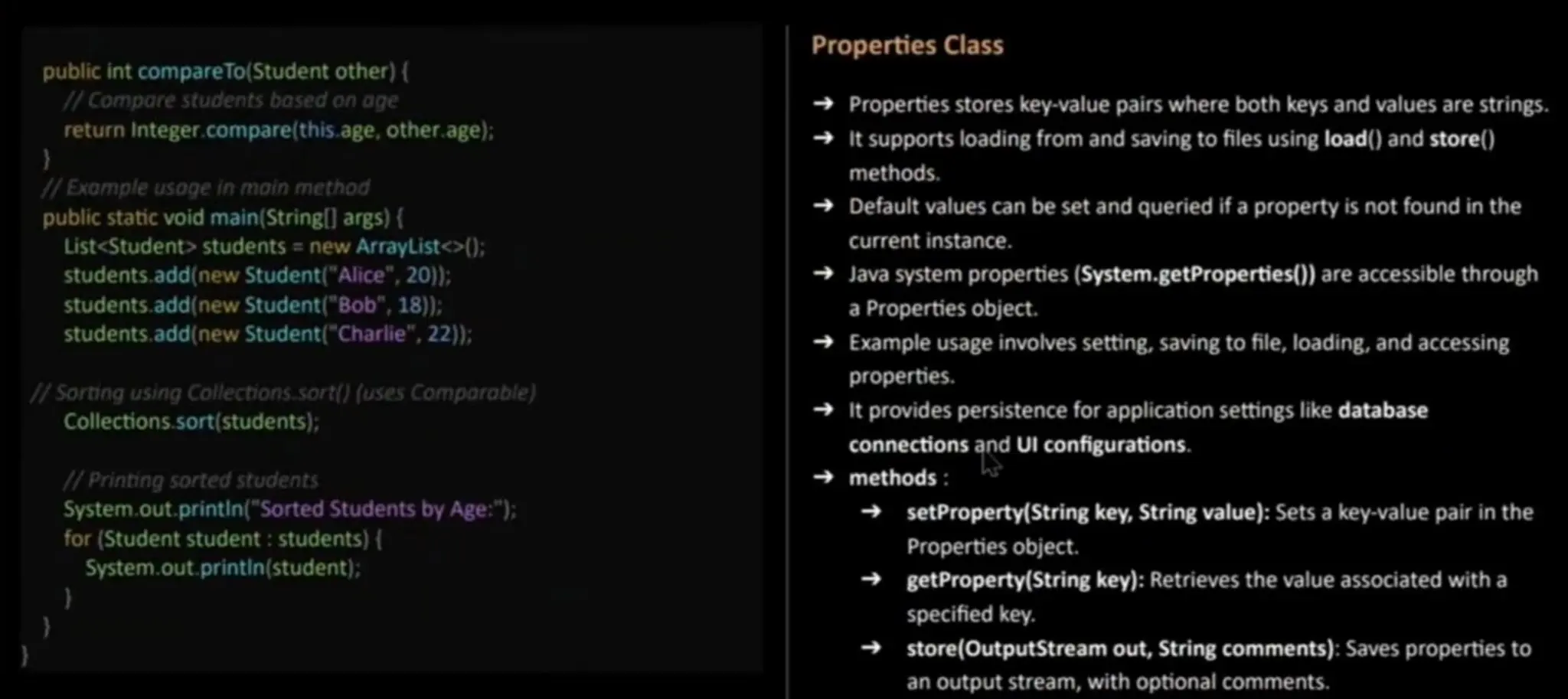 public int compareTo(Student other) ( /Compore students based on age return Integer.compare(this.age, other.age): 7Exomple usoge in moin method public staticvoid main(String [] args) { List<Student> students =new ArrayList<> (): students.add(new Student("Alice", 20)); students.add(newStudent ("Bob", 18); students.add(new Student("Charlie", 22)); /Sorting using Collections.sort) (usesComparable) Collections.sort(students); /Printing sorted students System.out.printin ("Sorted Studentsby Age:"); for (Student student: students) ( System.out. printin (student); Properties Class Properties stores key-value pairs where both keys and values are strings. It supportsloading from and saving to files using load() and store() methods. Default values can be set and queried if a property is not found in the current instance. Java system properties (System-getProperties()) are accessible through a Properties object. Exampleusage involves setting, saving to file, loading, and accessing properties. lIt provides persistence for application settings like database connectionsand Ul configurations. methods : setProperty(String key, String value): Sets a key-value pair in the Properties object. getProperty(String key): Retrieves the value associated with a specified key. store(OutputStream out, String comments): Saves properties to an output stream, with optional comments. 