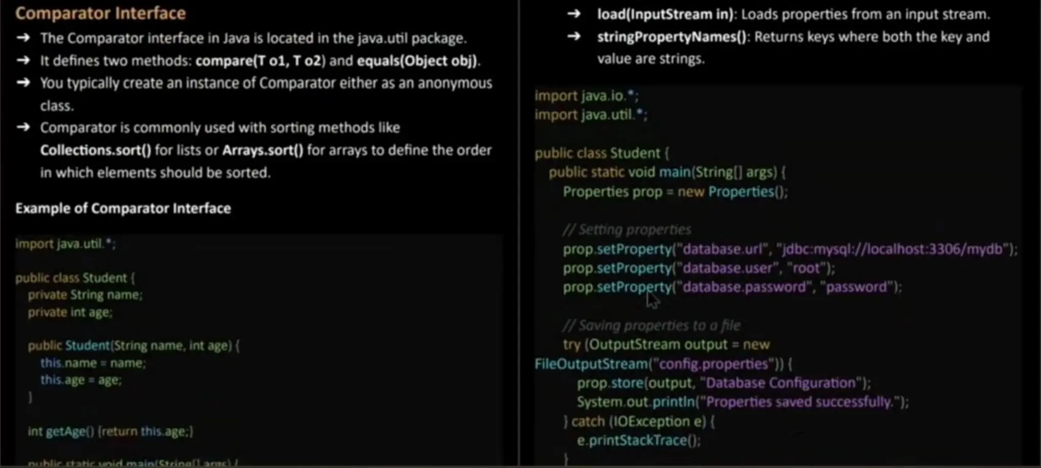 Comparator Interface The Comparator interface in Java is located in the java.util package. It defines two methods:compare(T o1,T o2)and equals(Object obi). You typically create an instance of Comparatoreither asan anonymous class. Comparator is commonly used with sorting methods like Collections.sort() for lists or Arrays.sort() for arrays to define the order in which elementsshould be sorted. Example of Comparator Interface import java.util.; public class Student { private String name; private int age, public Student (String name, int age) ( this.name = name; this. age = age, int getAge() (return this. age;) load(InputStream in): Loads properties from an input stream. stringPropertyNames(): Returns keys where both the key and value are strings. import java.io."; import java.util.; public class Student( public staticvoid main(String[] args) ( Properties prop = new Properties(); /Setting properties prop.setProperty( "database.url", "jdbc:mysql:/ localhost:3306/mydb"); prop.setProperty( "database. user", "root"); p. setProperty "database. password","password");: prop. /Soving properties to afile try (OutputStreamoutput = new FileOutputStream("config. properties") ( prop.store(output, "DatabaseConfiguration"); System.out.printin ("Properties saved successfully."); } catch (1OException e) ( e.printStackTrace(): nuhlic staticunid mainLStrinalLarc) 
