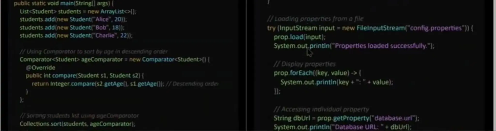 public static void main(Stringl] args) { List<Student>students new ArrayListo: students.add(new Student("Alice,20): students.add (new Student("Bob", 18)): students.add(new Student(" Charlie", 22): HUsing Comporotor to sort by oge in descending order Comparator<Student> ageComparator a new Comparator<Student>() Override public int compare(Student s1, Student s2) ( return integer.compare(s2 getAge), s1 getAge()l: //Descending order /Looding properties from ofile try (InputStream input = new FileinputStream("config properties") { prop.load(input); System.out, printin("Propertiesloaded successfully."); /Display properties prop.forEach(key, value) -> ( System.out. printin (key +";"+value); 7 Sorong sTudents hst using ogeCormporotor Collections. sort(students, ageComparator); 1/ Accessing individuol property String dblUrl = prop.getProperty(" database. url"); System.out. printin ("Database URL:"+ dbUri); 