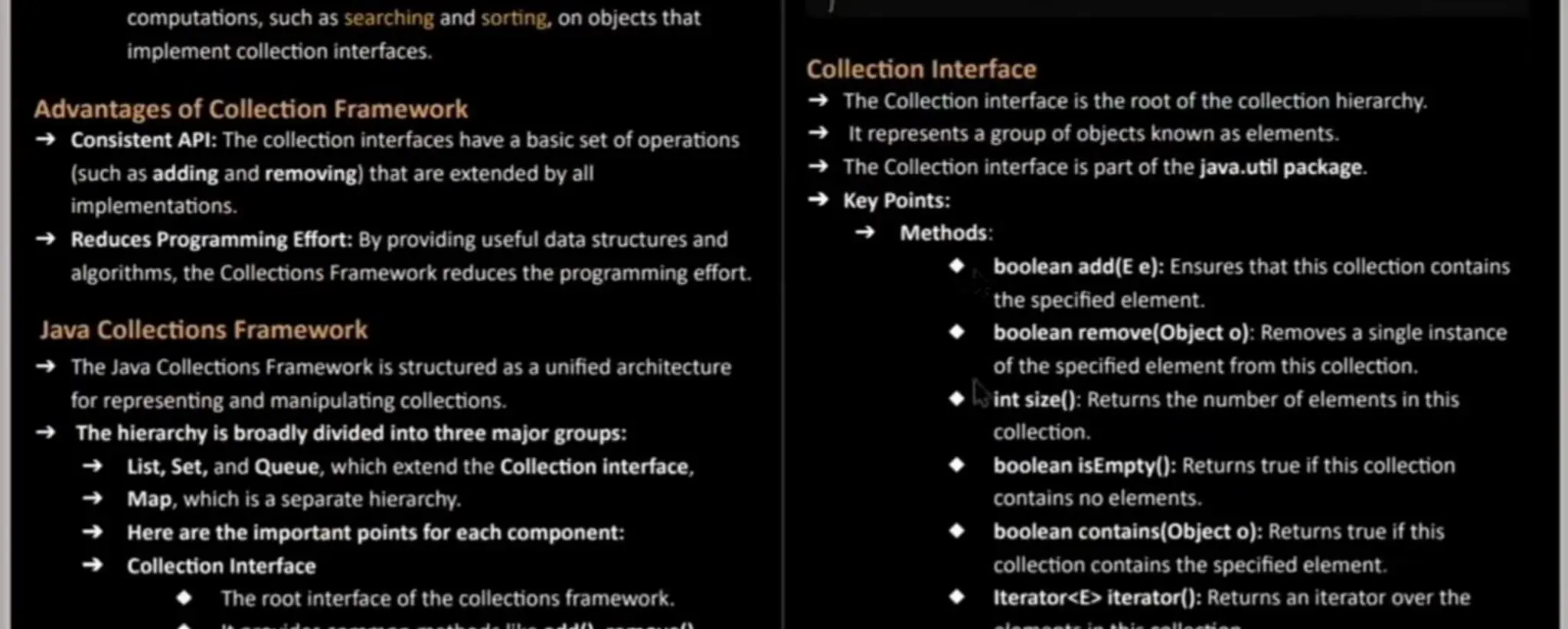 computations, such as searching and sorting, on objects that implement collection interfaces. Advantages of Collection Framework Consistent API: The collection interfaces have a basic set of operations (such as addingand removing)that are extended by all implementations. ReducesProgramming Effort: By providing useful data structures and algorithms, the Collections Framework reduces the programming effort. Java Collections Framework The Java Collections Framework is structured asa unified architecture for representing and manipulating collections. The hierarchy is broadly divided into three major groups: List, Set,and Queue, which extend the Collection interface, Map, which is a separate hierarchy. Here are the importantpoints for each component: Collection Interface The root interface of the collections framework. Collection Interface The Collection interface is the root of the collection hierarchy. It represents a groupof objects known as elements. The Collection interface is part of the java.util package. Key Points: Methods: booleanadd(Ee): Ensures that this collection contains the specified element. booleanremove(Objecto): Removes a single instance of the specified elementfrom this collection. int size(): Returns the number of elementsin this collection. booleanisEmpty(): Returns true if this collection contains no elements. booleancontains(0bject o): Returns true if this collection contains the specified element. Iterator<E> iterator(): Returns an iterator over the 