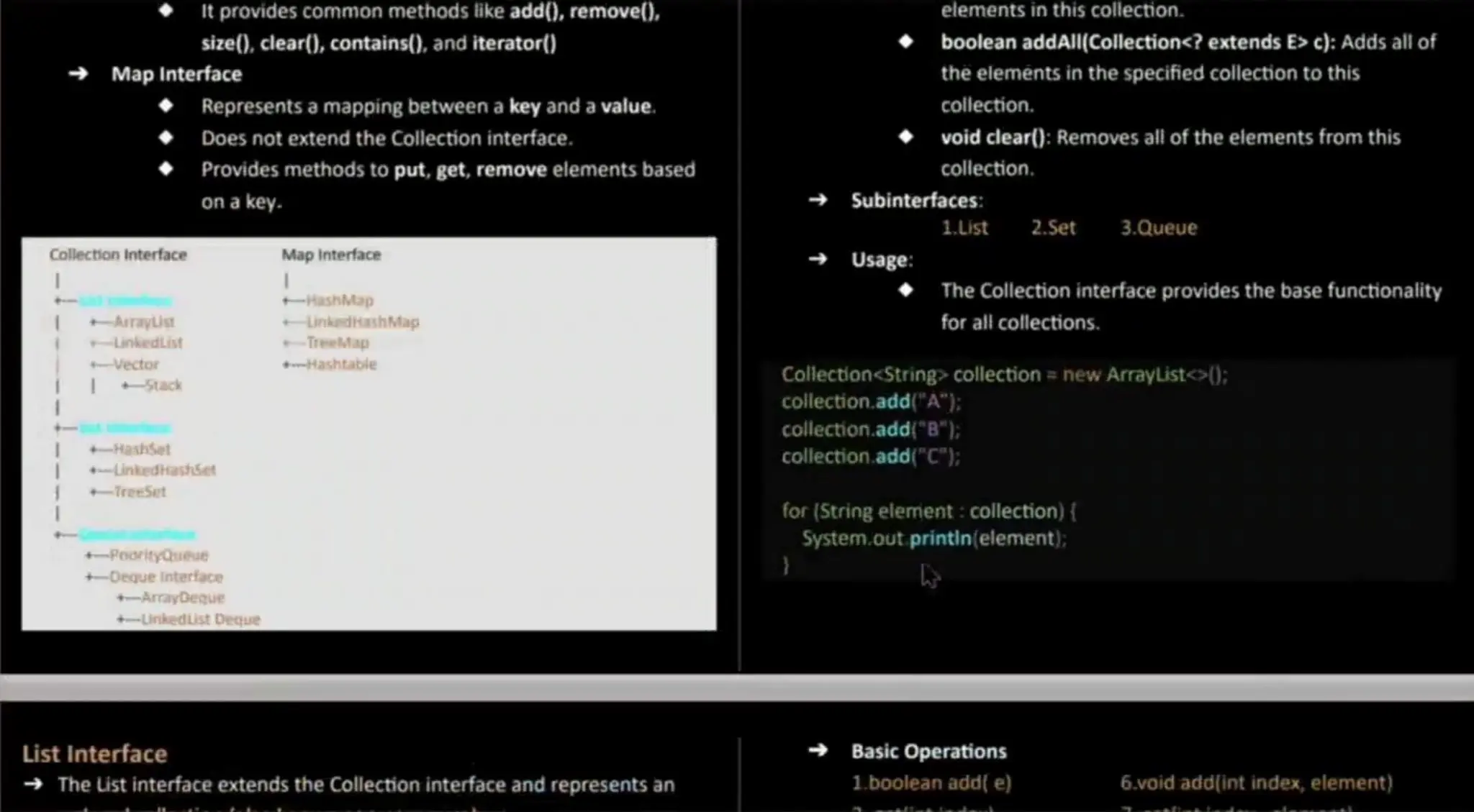 It provides common methods ikeadd(), remove(), size(), clear(), contains(), and iterator() Map Interface Represents a mapping between a key and a value. Does not extend the Collection interface. Provides methods to put, get,remove elementsbased on a key. Collection interface Map Interface ashMap Aryist nkedashMap nkedList eeMap ector t-Hashtabie Stack Hashset nkedkashset reeSet PoortyQieae +-DequeInterface +-ArrayDeque +-Linkedist Decue elementsin this collection. boolean addAl|(Collection<? extendsE> c): Adds all of the elementsin the specified collection to this collection. void clear(): Removes all of the elements from this collection. Subinterfaces: 1.List 2.Set 3.Queue Usage: The Collection interface provides the base functionality forall collections. Collection<String> collection = new ArrayList<>(); collection.add("A"); collection.add("B"): collection.add("C"); for (String elerent : collection) { System.out printin(element); List Interface The List interface extendsthe Collection interface and represents an Basic Operations l.boolean add( e) 6.void add(int index, element) 