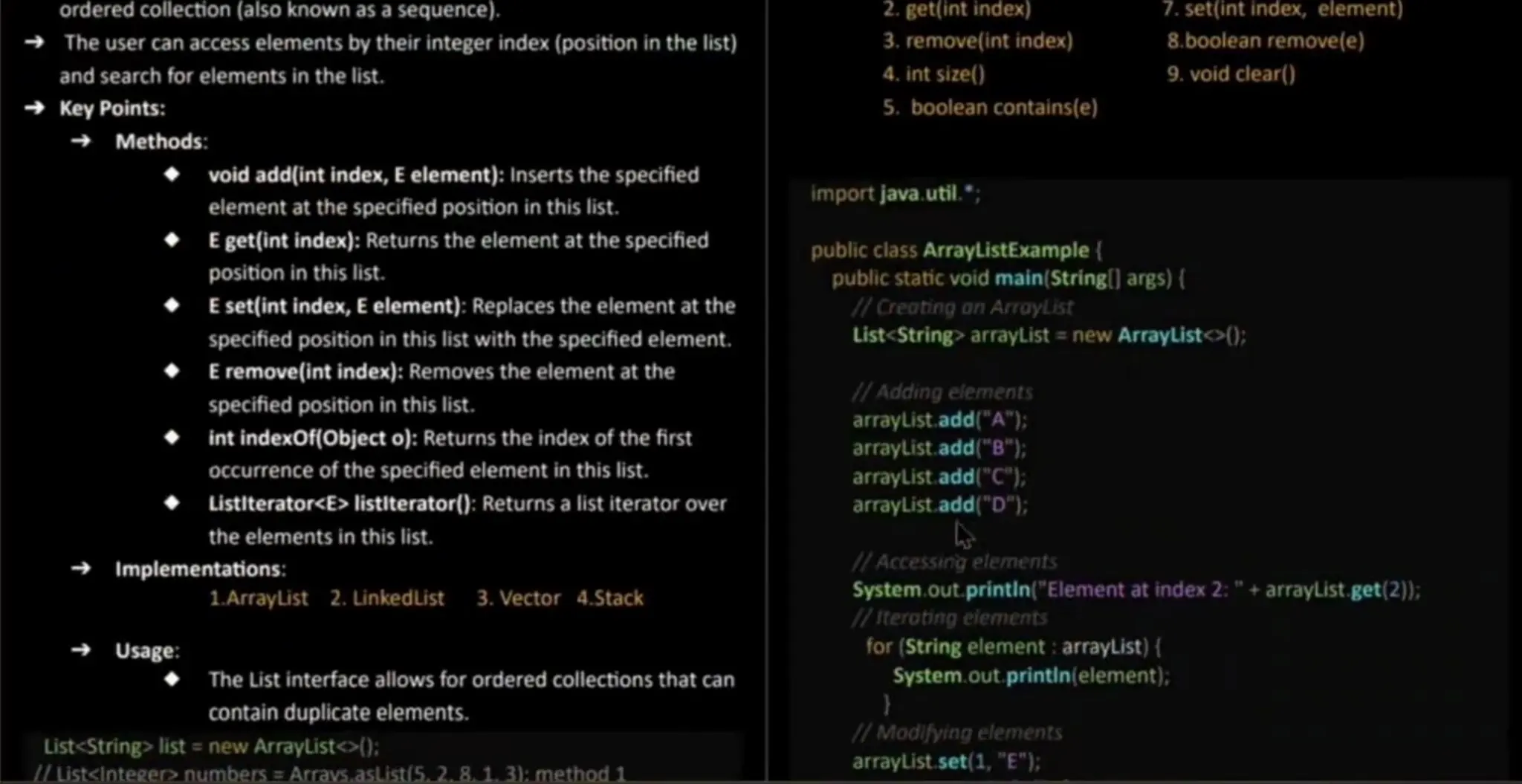 orderedcollection (also known asa sequence). The user can access elementsby their integer index (position in the list) and search for elementsin the list. Key Points: Methods: 2.get(int index) 3. remove(int index) 4. int size() 5. booleancontains(e) set(int index, element) 8.boolean remove(e) 9. void clear() void add(int index, E element):Inserts the specified elementatthe specified position in this list. E get(int index): Returns the elementat the specified position in this list. Eset(int index, E element): Replaces the element at the specified position in this list with the specified element. E remove(intindex): Removes the element at the specified position in this list. int indexOf(object o): Returns the index of the first OCcurrence of the specified element in thislist. Listiterator<E> listlterator(): Returns a list iterator over the elementsin this list. Implementations: 1.ArrayList 2. LinkedList 3. Vector 4.Stack Usage: The List interface allows for ordered collections that can contain duplicate elements. List<String> list = new ArrayList<): I/ List<integer> numbers = Arrays.asList(5. 2. 8.13):method 1 import java. util." public class ArrayListExample { public static void main(String] args) { 7/Creating on Araylist List<String> arrayList = new ArrayList<>(); 1/Adding elements arrayList.add("A"): arraylist. add("B"): arrayList.add("C"); arrayList. add("D"); HAccessing elements System.out. printin("Element at index 2:" + arrayList. get(2)); iteroting eiements for (String element : arrayList) { System.out.printin(element); /Modifying elements arrayList.set(1, "E"); 
