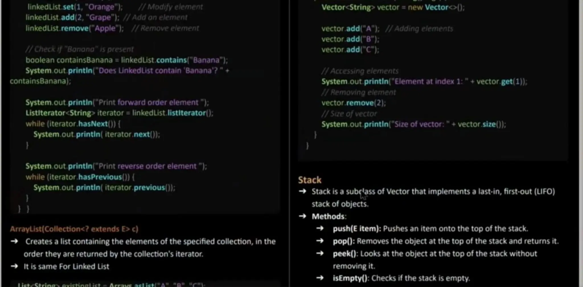 linkedList.set(1,"Orange"); 1/Modifyelement linkedList.add(2, "Grape"); //Add anelement linkedList.remove("Apple"); // Remove element WCheckif "Banana"is present booleancontainsBanana =linkedList.contains(" Banana"); System.out. printin(" Does LinkedList contain'Banana'?"+ containsBanana); System.out, printin ("Print forward order element"): Listiterator<String> iterator = linkedList. listiterator(): while (iterator.hasNext() ( System.out, printin( iterator.next()); Vector<String> vector = new Vector<>); vector.add("A"); IAdding elements vector.add("B"); vector.add("C"); IAccessing elements System.out printin ("Element at index 1: " + vector.get(1); 1/ Removing element vector.remove(2); /Size of vector System.out. printin("Size of vector: " + vector.size): System.out, printin ("Print reverse order element"); while (iterator.hasPrevious() System.out. printin( iterator.previous(): Arraylist(Collection<? extends E>c) Creates a list containing the elementsof the specified collection, in the order they arereturned by the collection's iterator. It is same For Linked List istcString oviciogi ict asl istA C Stack Stack is a subelass of Vector that implementsa last-in, first-out (LIFO) stack of objects. Methods: push(E item): Pushes an item onto the top of the stack. pop(): Removes the object at the top of the stack and returns it. peek(): Looks at the object at the top of the stack without removing it. isEmpty(): Checksif the stack is empty. 