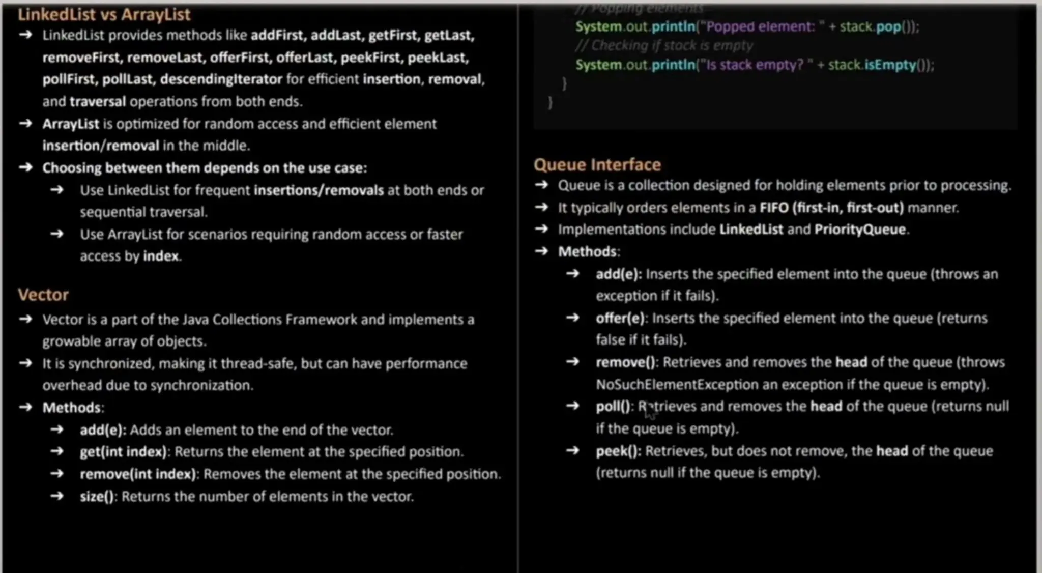 LinkedList vs ArrayList LinkedList provides methods like addFirst, addLast, getFirst, getLast, removeFirst, removelast, offerFirst,offerlast, peekFirst, peeklast, pollfirst, pollLast, descendingiterator for efficient insertion, removal, and traversal operations from both ends. ArrayList is optimized for random access and efficient element insertion/removal in the middle. Choosing between them depends on the use case: Use LinkedList for frequent insertions/removals at both ends or sequential traversal. Use ArrayList for scenarios requiring random access or faster access by index. Vector Vector is a part of the Java Collections Framework and implementsa growablearray of objects. It is synchronized, making it thread-safe, but can have performance overheaddue to synchronization. Methods: add(e): Adds an elementto the end of the vector. get(int index): Returns the elementat the specified position. remove(int index): Removes the elementat the specified position. size(): Returns the number of elementsin the vector. System.out, printin(" Poppedelement:" + stack.pop): / Checking if stock is empty System.out. printin("Is stack empty?"+stack.isEmpty0): Queue Interface Queue is a collection designed for holding elementsprior to processing. it typicallyorders elementsin a FIFO (first-in, first-out) manner. Implementations include LinkedList and PriorityQueue. Methods: add(e): Inserts the specified element into the queue (throwsan exception if it fails). offer(e): Inserts the specified elementinto the queue (returns false if it fails). remove():Retrieves and removes the head of the queue (throws NoSuchElementException an exception if the queue is empty). poll(): Rtrieves and removes the head of the queue (returns nul if the queue is empty). peek(): Retrieves, but does not remove,the head of the queue (returns null if the queue is empty). 