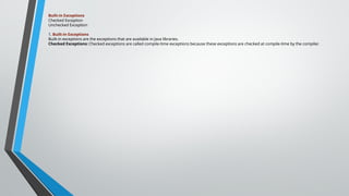 Built-in Exceptions
Checked Exception
Unchecked Exception
1. Built-in Exceptions
Built-in exceptions are the exceptions that are available in Java libraries.
Checked Exceptions: Checked exceptions are called compile-time exceptions because these exceptions are checked at compile-time by the compiler.
 