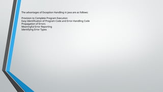 The advantages of Exception Handling in Java are as follows:
Provision to Complete Program Execution
Easy Identification of Program Code and Error-Handling Code
Propagation of Errors
Meaningful Error Reporting
Identifying Error Types
 