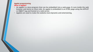 Applet programming
What is Applet?
• An applet is a Java program that can be embedded into a web page. It runs inside the web
browser and works at client side. An applet is embedded in an HTML page using the APPLET
or OBJECT tag and hosted on a web server.
• Applets are used to make the website more dynamic and entertaining.
 