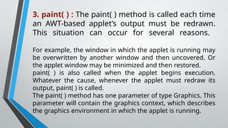 3. paint( ) : The paint( ) method is called each time
an AWT-based applet’s output must be redrawn.
This situation can occur for several reasons.
For example, the window in which the applet is running may
be overwritten by another window and then uncovered. Or
the applet window may be minimized and then restored.
paint( ) is also called when the applet begins execution.
Whatever the cause, whenever the applet must redraw its
output, paint( ) is called.
The paint( ) method has one parameter of type Graphics. This
parameter will contain the graphics context, which describes
the graphics environment in which the applet is running.
 