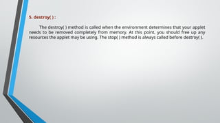 5. destroy( ) :
The destroy( ) method is called when the environment determines that your applet
needs to be removed completely from memory. At this point, you should free up any
resources the applet may be using. The stop( ) method is always called before destroy( ).
 