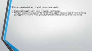 There are two standard ways in which you can run an applet :
• Executing the applet within a Java-compatible web browser.
• Using an applet viewer, such as the standard tool, applet-viewer. An applet viewer executes
your applet in a window. This is generally the fastest and easiest way to test your applet.
 