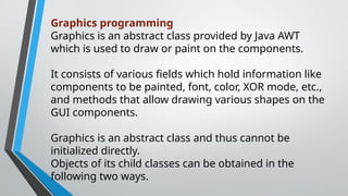 Graphics programming
Graphics is an abstract class provided by Java AWT
which is used to draw or paint on the components.
It consists of various fields which hold information like
components to be painted, font, color, XOR mode, etc.,
and methods that allow drawing various shapes on the
GUI components.
Graphics is an abstract class and thus cannot be
initialized directly.
Objects of its child classes can be obtained in the
following two ways.
 