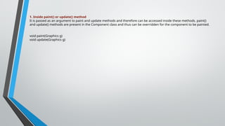 1. Inside paint() or update() method
It is passed as an argument to paint and update methods and therefore can be accessed inside these methods. paint()
and update() methods are present in the Component class and thus can be overridden for the component to be painted.
void paint(Graphics g)
void update(Graphics g)
 