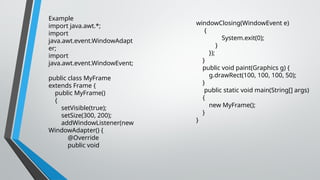 Example
import java.awt.*;
import
java.awt.event.WindowAdapt
er;
import
java.awt.event.WindowEvent;
public class MyFrame
extends Frame {
public MyFrame()
{
setVisible(true);
setSize(300, 200);
addWindowListener(new
WindowAdapter() {
@Override
public void
windowClosing(WindowEvent e)
{
System.exit(0);
}
});
}
public void paint(Graphics g) {
g.drawRect(100, 100, 100, 50);
}
public static void main(String[] args)
{
new MyFrame();
}
}
 