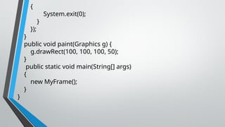{
System.exit(0);
}
});
}
public void paint(Graphics g) {
g.drawRect(100, 100, 100, 50);
}
public static void main(String[] args)
{
new MyFrame();
}
}
 