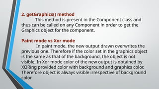 2. getGraphics() method
This method is present in the Component class and
thus can be called on any Component in order to get the
Graphics object for the component.
Paint mode vs Xor mode
In paint mode, the new output drawn overwrites the
previous one. Therefore if the color set in the graphics object
is the same as that of the background, the object is not
visible. In Xor mode color of the new output is obtained by
XORing provided color with background and graphics color.
Therefore object is always visible irrespective of background
color
 