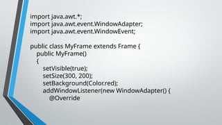 import java.awt.*;
import java.awt.event.WindowAdapter;
import java.awt.event.WindowEvent;
public class MyFrame extends Frame {
public MyFrame()
{
setVisible(true);
setSize(300, 200);
setBackground(Color.red);
addWindowListener(new WindowAdapter() {
@Override
 