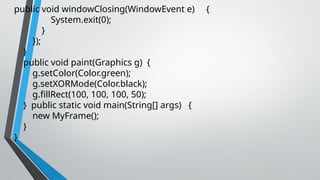 public void windowClosing(WindowEvent e) {
System.exit(0);
}
});
}
public void paint(Graphics g) {
g.setColor(Color.green);
g.setXORMode(Color.black);
g.fillRect(100, 100, 100, 50);
} public static void main(String[] args) {
new MyFrame();
}
}
 