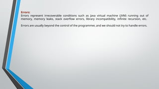 Errors:
Errors represent irrecoverable conditions such as Java virtual machine (JVM) running out of
memory, memory leaks, stack overflow errors, library incompatibility, infinite recursion, etc.
Errors are usually beyond the control of the programmer, and we should not try to handle errors.
 