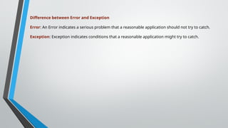 Difference between Error and Exception
Error: An Error indicates a serious problem that a reasonable application should not try to catch.
Exception: Exception indicates conditions that a reasonable application might try to catch.
 