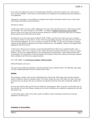 UNIT 4
UNIT 4 Page 3
If you aren't sure which type of access an enterprise bean should have, then choose remote access.This decision
gives you more flexibility. In the future you can distribute your components to accommodate growing demands on
your application.
Although it is uncommon, it is possible for an enterprise bean to allow both remote and local access.Such a bean
would require both remote and local interfaces.
Web Service Clients
A Web service client can access a J2EE application in two ways. First, the client can access a Web service created
with JAX-RPC. (For more information on JAX-RPC, see Chapter 8, Building Web Services with JAX-RPC.)
Second, a Web service client can invoke the business methods ofa stateless session bean.Other types of enterprise
beans cannot be accessed by Web service clients.
Provided that it uses the correct protocols (SOAP, HTTP, WSDL), any Web service client can access a stateless
session bean,whether or not the client is written in the Java programming language. The client doesn't even "know"
what technology implements the service--stateless session bean,JAX-RPC, or some other technology.In addition,
enterprise beans and Web components can be clients of Web services. This flexibility enables you to integrate J2EE
applications with Web services.
A Web service client accesses a stateless session bean through the bean's Web service endpoint interface. Like a
remote interface, a Web service endpoint interface defines the business methods of the bean.In contrast to a remote
interface, a Web service endpoint interface is not accompanied by a home interface, which defines the bean's life-
cycle methods. The only methods of the bean that may be invoked by a Web service client are the business methods
that are defined in the Web service endpoint interface.
For a code sample, see A Web Service Example: HelloServiceBean.
Method Parameters and Access
The type of access affects the parameters of the bean methods that are called by clients. The following topics apply
not only to method parameters but also to method return values.
Isolation
The parameters of remote calls are more isolated than those of local calls. With remote calls, the client and bean
operate on different copies of a parameter object. If the client changes the value of the object, the value of the copy
in the bean does not change.This layer of isolation can help protect the bean if the client accidentally modifies the
data.
In a local call, both the client and the bean can modify the same parameter object. In general, you should not rely on
this side effect of local calls. Perhaps someday you will want to distribute your components,replacing the local calls
with remote ones.
As with remote clients, Web service clients operate on different copies of parameters than does the bean that
implements the Web service.
Granularity of AccessedData
 