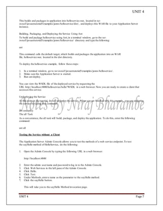UNIT 4
UNIT 4 Page 7
This builds and packages to application into helloservice.war, located in tut-
install/javaeetutorial5/examples/jaxws/helloservice/dist/, and deploys this WAR file to your Application Server
instance.
Building, Packaging, and Deploying the Service Using Ant
To build and package helloservice using Ant,in a terminal window, go to the tut-
install/javaeetutorial5/examples/jaxws/helloservice/ directory and type the following:
ant
This command calls the default target, which builds and packages the application into an WAR
file, helloservice.war, located in the dist directory.
To deploy the helloservice example, follow these steps:
1. In a terminal window, go to tut-install/javaeetutorial5/examples/jaxws/helloservice/.
2. Make sure the Application Server is started.
3. Run ant deploy.
You can view the WSDL file of the deployed service by requesting the
URL http://localhost:8080/helloservice/hello?WSDL in a web browser. Now you are ready to create a client that
accesses this service.
Undeploying the Service
At this point in the tutorial, do not undeploy the service. When you are finished with this example, you can undeploy
the service by typing this command:
ant undeploy
The all Task
As a convenience, the all task will build, package, and deploy the application. To do this, enter the following
command:
ant all
Testing the Service without a Client
The Application Server Admin Console allows you to test the methods of a web service endpoint.To test
the sayHello method of HelloService, do the following:
1. Open the Admin Console by typing the following URL in a web browser:
http://localhost:4848/
2. Enter the admin username and password to log in to the Admin Console.
3. Click Web Services in the left pane of the Admin Console.
4. Click Hello.
5. Click Test.
6. Under Methods,entera name as the parameter to the sayHello method.
7. Click the sayHello button.
This will take you to the sayHello Method invocation page.
 