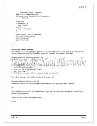 UNIT 4
UNIT 4 Page 9
the following service: " + service);
Hello port = service.getHelloPort();
System.out.println("Invoking the sayHello operation
on the port.");
String name;
if (args.length > 0) {
name = args[0];
} else {
name = "No Name";
}
String response = port.sayHello(name);
System.out.println(response);
} catch(Exception e) {
e.printStackTrace();
}
}
}
Building and Running the Client
You can build and run the simpleclient application using either NetBeans IDE or ant. To build the client, you must
first have deployed helloservice, as described in Building, Packaging, and Deploying the Service.
Building and Running the Client in NetBeans IDE
Do the following to build and run simpleclient:
1. In NetBeans IDE, select File→Open Project.
2. In the Open Project dialog, navigate to tut-install/javaeetutorial5/examples/jaxws/.
3. Select the simpleclient folder.
4. Select the Open as Main Project check box.
5. Click Open Project.
6. In the Projects tab, right-click the simpleclient project and select Run.
You will see the output of the application client in the Output pane.
Building and Running the Client Using Ant
In a terminal navigate to tut-install/examples/jaxws/simpleclient/ and type the following command:
ant
This command calls the default target, which builds and packages the application into a JAR file, simpleclient.jar,
located in the dist directory.
The run the client, type the following command:
ant run
 