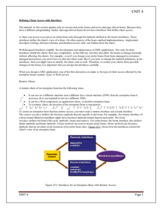 UNIT 4
UNIT 4 Page 1
Defining Client Access with Interfaces
The material in this section applies only to session and entity beans and not to message-driven beans.Because they
have a different programming model, message-driven beans do not have interfaces that define client access.
A client can access a session or an entity bean only through the methods defined in the bean's interfaces. These
interfaces define the client's view of a bean. All other aspects ofthe bean--method implementations, deployment
descriptor settings,abstract schemas,and database access calls--are hidden from the client.
Well-designed interfaces simplify the development and maintenance of J2EE applications. Not only do clean
interfaces shield the clients from any complexities in the EJB tier, but they also allow the beans to change internally
without affecting the clients. For example, even if you change your entity beans from bean-managed to container-
managed persistence,you won't have to alter the client code. But if you were to change the method definitions in the
interfaces, then you might have to modify the client code as well. Therefore, to isolate your clients from possible
changes in the beans,it is important that you design the interfaces carefully.
When you design a J2EE application, one of the first decisions you make is the type of client access allowed by the
enterprise beans:remote, local, or Web service.
Remote Clients
A remote client of an enterprise bean has the following traits:
 It can run on a different machine and a different Java virtual machine (JVM) than the enterprise bean it
accesses.(It is not required to run on a different JVM.)
 It can be a Web component, an application client, or another enterprise bean.
 To a remote client, the location of the enterprise bean is transparent.
To create an enterprise bean that has remote access,you must code a remote interface and a home interface.
The remote interface defines the business methods that are specific to the bean. For example, the remote interface of
a bean named BankAccountBean might have business methods named deposit and credit. The home
interface defines the bean's life-cycle methods: create and remove. For entity beans,the home interface also defines
finder methods and home methods. Finder methods are used to locate entity beans. Home methods are business
methods that are invoked on all instances of an entity bean class. Figure 23-2 shows how the interfaces control the
client's view of an enterprise bean.
Figure 23-2 Interfaces for an Enterprise Bean with Remote Access
 