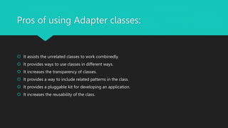 Pros of using Adapter classes:
 It assists the unrelated classes to work combinedly.
 It provides ways to use classes in different ways.
 It increases the transparency of classes.
 It provides a way to include related patterns in the class.
 It provides a pluggable kit for developing an application.
 It increases the reusability of the class.
 