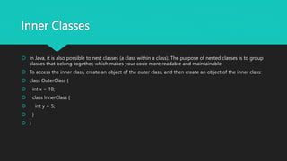 Inner Classes
 In Java, it is also possible to nest classes (a class within a class). The purpose of nested classes is to group
classes that belong together, which makes your code more readable and maintainable.
 To access the inner class, create an object of the outer class, and then create an object of the inner class:
 class OuterClass {
 int x = 10;
 class InnerClass {
 int y = 5;
 }
 }
 