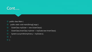 Cont…..
 public class Main {
 public static void main(String[] args) {
 OuterClass myOuter = new OuterClass();
 OuterClass.InnerClass myInner = myOuter.new InnerClass();
 System.out.println(myInner.y + myOuter.x);
 }
 }
 