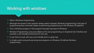 Working with windows
 What is Windows Programming
 Although the answer to this question always seems improper, Windows programming is the type of
programming that commonly relates to performing programming on the Windows OS platform.
 Thus a Windows program is that program that gets executed on Windows.
 Windows Programming using Java relates to the Java programming on Graphical User Interface and
provides a user-friendly environment for the user.
 A user finds to work with Java more friendly and in a great way.
 In simple words using and executing Java programs on Windows OS defines Windows
programming.
 