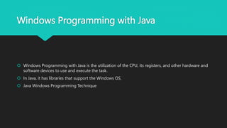 Windows Programming with Java
 Windows Programming with Java is the utilization of the CPU, its registers, and other hardware and
software devices to use and execute the task.
 In Java, it has libraries that support the Windows OS.
 Java Windows Programming Technique
 