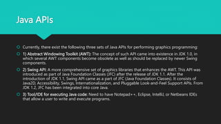 Java APIs
 Currently, there exist the following three sets of Java APIs for performing graphics programming:
 1) Abstract Windowing Toolkit (AWT): The concept of such API came into existence in JDK 1.0, in
which several AWT components become obsolete as well as should be replaced by newer Swing
components.
 2) Swing API: A more comprehensive set of graphics libraries that enhances the AWT. This API was
introduced as part of Java Foundation Classes (JFC) after the release of JDK 1.1. After the
introduction of JDK 1.1, Swing API came as a part of JFC (Java Foundation Classes). It consists of
Java2D, Accessibility, Swings, Internationalization, and Pluggable Look-and-Feel Support APIs. From
JDK 1.2, JFC has been integrated into core Java.
 3) Tool/IDE for executing Java code: Need to have Notepad++, Eclipse, IntelliJ, or Netbeans IDEs
that allow a user to write and execute programs.
 