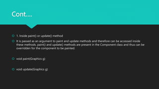 Cont….
 1. Inside paint() or update() method
 It is passed as an argument to paint and update methods and therefore can be accessed inside
these methods. paint() and update() methods are present in the Component class and thus can be
overridden for the component to be painted.
 void paint(Graphics g)
 void update(Graphics g)
 