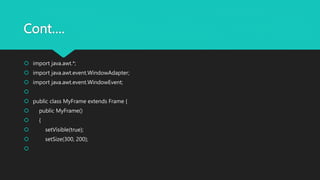 Cont….
 import java.awt.*;
 import java.awt.event.WindowAdapter;
 import java.awt.event.WindowEvent;

 public class MyFrame extends Frame {
 public MyFrame()
 {
 setVisible(true);
 setSize(300, 200);

 