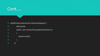 Cont…..
 addWindowListener(new WindowAdapter() {
 @Override
 public void windowClosing(WindowEvent e)
 {
 System.exit(0);
 }
 });
 