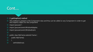 Cont….
 2. getGraphics() method
 This method is present in the Component class and thus can be called on any Component in order to get
the Graphics object for the component.
 import java.awt.*;
 import java.awt.event.WindowAdapter;
 import java.awt.event.WindowEvent;

 public class MyFrame extends Frame {
 public MyFrame()
 {
 setVisible(true);
 