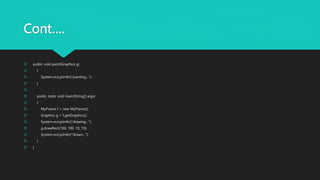 Cont….
 public void paint(Graphics g)
 {
 System.out.println("painting...");
 }

 public static void main(String[] args)
 {
 MyFrame f = new MyFrame();
 Graphics g = f.getGraphics();
 System.out.println("drawing...");
 g.drawRect(100, 100, 10, 10);
 System.out.println("drawn...");
 }
 }
 