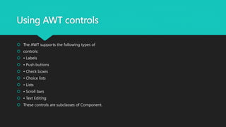 Using AWT controls
 The AWT supports the following types of
 controls:
 • Labels
 • Push buttons
 • Check boxes
 • Choice lists
 • Lists
 • Scroll bars
 • Text Editing
 These controls are subclasses of Component.
 