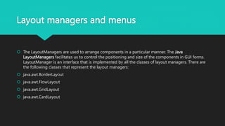 Layout managers and menus
 The LayoutManagers are used to arrange components in a particular manner. The Java
LayoutManagers facilitates us to control the positioning and size of the components in GUI forms.
LayoutManager is an interface that is implemented by all the classes of layout managers. There are
the following classes that represent the layout managers:
 java.awt.BorderLayout
 java.awt.FlowLayout
 java.awt.GridLayout
 java.awt.CardLayout
 