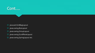 Cont…..
 java.awt.GridBagLayout
 javax.swing.BoxLayout
 javax.swing.GroupLayout
 javax.swing.ScrollPaneLayout
 javax.swing.SpringLayout etc.
 