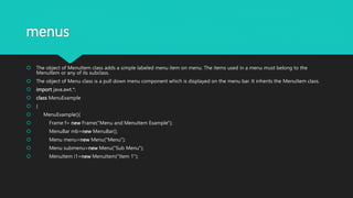 menus
 The object of MenuItem class adds a simple labeled menu item on menu. The items used in a menu must belong to the
MenuItem or any of its subclass.
 The object of Menu class is a pull down menu component which is displayed on the menu bar. It inherits the MenuItem class.
 import java.awt.*;
 class MenuExample
 {
 MenuExample(){
 Frame f= new Frame("Menu and MenuItem Example");
 MenuBar mb=new MenuBar();
 Menu menu=new Menu("Menu");
 Menu submenu=new Menu("Sub Menu");
 MenuItem i1=new MenuItem("Item 1");
 
