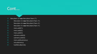 Cont….
 MenuItem i2=new MenuItem("Item 2");
 MenuItem i3=new MenuItem("Item 3");
 MenuItem i4=new MenuItem("Item 4");
 MenuItem i5=new MenuItem("Item 5");
 menu.add(i1);
 menu.add(i2);
 menu.add(i3);
 submenu.add(i4);
 submenu.add(i5);
 menu.add(submenu);
 mb.add(menu);
 f.setMenuBar(mb);
 