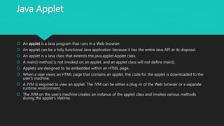 Java Applet
 An applet is a Java program that runs in a Web browser.
 An applet can be a fully functional Java application because it has the entire Java API at its disposal.
 An applet is a Java class that extends the java.applet.Applet class.
 A main() method is not invoked on an applet, and an applet class will not define main().
 Applets are designed to be embedded within an HTML page.
 When a user views an HTML page that contains an applet, the code for the applet is downloaded to the
user's machine.
 A JVM is required to view an applet. The JVM can be either a plug-in of the Web browser or a separate
runtime environment.
 The JVM on the user's machine creates an instance of the applet class and invokes various methods
during the applet's lifetime.
 