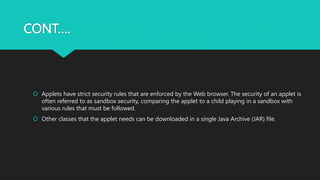 CONT….
 Applets have strict security rules that are enforced by the Web browser. The security of an applet is
often referred to as sandbox security, comparing the applet to a child playing in a sandbox with
various rules that must be followed.
 Other classes that the applet needs can be downloaded in a single Java Archive (JAR) file.
 