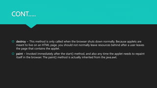 CONT…..
 destroy − This method is only called when the browser shuts down normally. Because applets are
meant to live on an HTML page, you should not normally leave resources behind after a user leaves
the page that contains the applet.
 paint − Invoked immediately after the start() method, and also any time the applet needs to repaint
itself in the browser. The paint() method is actually inherited from the java.awt.
 