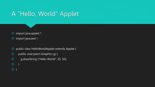 A "Hello, World" Applet
 import java.applet.*;
 import java.awt.*;
 public class HelloWorldApplet extends Applet {
 public void paint (Graphics g) {
 g.drawString ("Hello World", 25, 50);
 }
 }
 