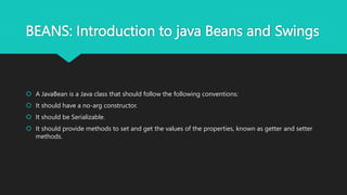 BEANS: Introduction to java Beans and Swings
 A JavaBean is a Java class that should follow the following conventions:
 It should have a no-arg constructor.
 It should be Serializable.
 It should provide methods to set and get the values of the properties, known as getter and setter
methods.
 