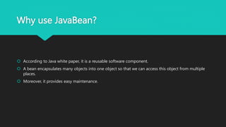 Why use JavaBean?
 According to Java white paper, it is a reusable software component.
 A bean encapsulates many objects into one object so that we can access this object from multiple
places.
 Moreover, it provides easy maintenance.
 